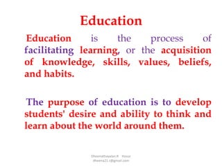 Education
Education is the process of
facilitating learning, or the acquisition
of knowledge, skills, values, beliefs,
and habits.
The purpose of education is to develop
students' desire and ability to think and
learn about the world around them.
Dheenathayalan.R Hosur
dheena21.r@gmail.com
 