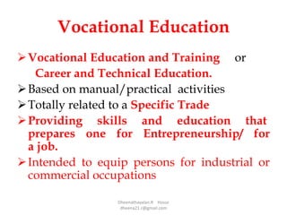 Vocational Education
Vocational Education and Training or
Career and Technical Education.
Based on manual/practical activities
Totally related to a Specific Trade
Providing skills and education that
prepares one for Entrepreneurship/ for
a job.
Intended to equip persons for industrial or
commercial occupations
Dheenathayalan.R Hosur
dheena21.r@gmail.com
 