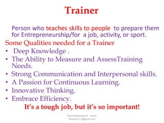 Trainer
Person who teaches skills to people to prepare them
for Entrepreneurship/for a job, activity, or sport.
Some Qualities needed for a Trainer
• Deep Knowledge .
• The Ability to Measure and AssessTraining
Needs.
• Strong Communication and Interpersonal skills.
• A Passion for Continuous Learning.
• Innovative Thinking.
• Embrace Efficiency.
It’s a tough job, but it’s so important!
Dheenathayalan.R Hosur
dheena21.r@gmail.com
 