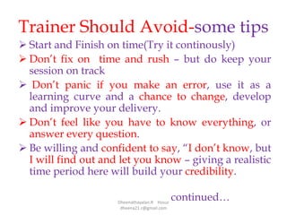 Trainer Should Avoid-some tips
 Start and Finish on time(Try it continously)
 Don’t fix on time and rush – but do keep your
session on track
 Don’t panic if you make an error, use it as a
learning curve and a chance to change, develop
and improve your delivery.
 Don’t feel like you have to know everything, or
answer every question.
 Be willing and confident to say, “I don’t know, but
I will find out and let you know – giving a realistic
time period here will build your credibility.
continued…Dheenathayalan.R Hosur
dheena21.r@gmail.com
 