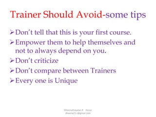 Trainer Should Avoid-some tips
Don’t tell that this is your first course.
Empower them to help themselves and
not to always depend on you.
Don’t criticize
Don’t compare between Trainers
Every one is Unique
Dheenathayalan.R Hosur
dheena21.r@gmail.com
 