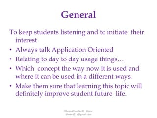 General
To keep students listening and to initiate their
interest
• Always talk Application Oriented
• Relating to day to day usage things…
• Which concept the way now it is used and
where it can be used in a different ways.
• Make them sure that learning this topic will
definitely improve student future life.
Dheenathayalan.R Hosur
dheena21.r@gmail.com
 