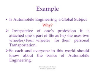 Example
• Is Automobile Engineering a Global Subject
Why?
 Irrespective of one’s profession it is
attached one’s part of life as he/she uses two
wheeler/Four wheeler for their personal
Transportation.
So each and everyone in this world should
know about the basics of Automobile
Engineering.
Dheenathayalan.R Hosur
dheena21.r@gmail.com
 