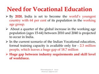 Need for Vocational Education
 By 2020, India is set to become the world’s youngest
country with 64 per cent of its population in the working
age group.
 About a quarter of the global increase in the working age
population (ages 15-64) between 2010 and 2040 is projected
to occur in India.
 In the current scenario of the Indian Vocational education,
formal training capacity is available only for - 2.3 million
people, which leaves a huge gap of 18.7 million
 Huge gap between industry requirements and skill level
of workforce.
Dheenathayalan.R Hosur
dheena21.r@gmail.com
 