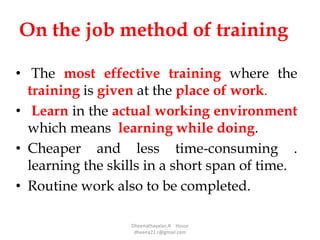 On the job method of training
• The most effective training where the
training is given at the place of work.
• Learn in the actual working environment
which means learning while doing.
• Cheaper and less time-consuming .
learning the skills in a short span of time.
• Routine work also to be completed.
Dheenathayalan.R Hosur
dheena21.r@gmail.com
 