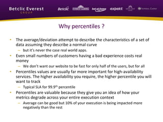 Why percentiles ?
• The average/deviation attempt to describe the characteristics of a set of
data assuming they describe a normal curve
– but it’s never the case real world apps.
• Even small numbers of customers having a bad experience costs real
money
– We don’t want our website to be fast for only half of the users, but for all
• Percentiles values are usually far more important for high-availability
services. The higher availability you require, the higher percentile you will
want to track
– Typical SLA for 99.9th percentile
• Percentiles are valuable because they give you an idea of how your
metrics degrade across your entire execution context
– Average can be good but 10% of your execution is being impacted more
negatively than the rest
 