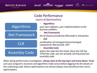 Code Performance
Layers of Optimizations
Algorithms
.Net Framework
CLR
Assembly Code
• Algorithms
your own software, your implementation to the
business problem.
• .Net Framework
Set of classes provided by Microsoft or 3rd parties
• CLR
combination of managed and unmanaged
components that provide .NET
• Assembly Code
where the code hits the metal. Once the CLR has
JITted the code, you are actually running processor
assembly code.
When doing performance investigation, always start at the top layer and move down. Make
sure your program’s structure and algorithms make sense before digging into the details of
the underlying code. Macro-optimizations are almost always more beneficial than micro-
optimizations.
 
