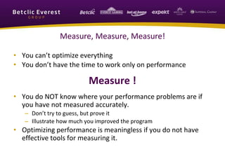 Measure, Measure, Measure!
• You can’t optimize everything
• You don’t have the time to work only on performance
Measure !
• You do NOT know where your performance problems are if
you have not measured accurately.
– Don’t try to guess, but prove it
– Illustrate how much you improved the program
• Optimizing performance is meaningless if you do not have
effective tools for measuring it.
 