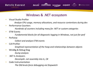 Windows & .NET ecosystem
• Visual Studio Profiler
Analyze CPU usage, memory allocations, and resource contentions during dev
• Performance Counters
Hundreds of counters including many for .NET or custom categories
• ETW Events
Fundamental blocks for all diagnostic logging in Windows, not just for perf
• Perfview
Collect and analyze ETW events
• CLR Profiler
Graphical representation of the heap and relationships between objects
• Windbg & Debug Diag
Dump analysis
• .NET IL Analyzers
Decompile .net assembly into IL, C#
• Code Instrumentation
The Old brute-force debugging via Stopwatch
 