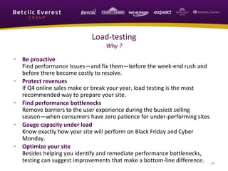 • Be proactive
Find performance issues—and fix them—before the week-end rush and
before there become costly to resolve.
• Protect revenues
If Q4 online sales make or break your year, load testing is the most
recommended way to prepare your site.
• Find performance bottlenecks
Remove barriers to the user experience during the busiest selling
season—when consumers have zero patience for under-performing sites
• Gauge capacity under load
Know exactly how your site will perform on Black Friday and Cyber
Monday.
• Optimize your site
Besides helping you identify and remediate performance bottlenecks,
testing can suggest improvements that make a bottom-line difference. 24
Load-testing
Why ?
 