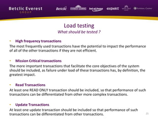 • High frequency transactions
The most frequently used transactions have the potential to impact the performance
of all of the other transactions if they are not efficient.
• Mission Critical transactions
The more important transactions that facilitate the core objectives of the system
should be included, as failure under load of these transactions has, by definition, the
greatest impact.
• Read Transactions
At least one READ ONLY transaction should be included, so that performance of such
transactions can be differentiated from other more complex transactions.
• Update Transactions
At least one update transaction should be included so that performance of such
transactions can be differentiated from other transactions. 25
Load testing
What should be tested ?
 