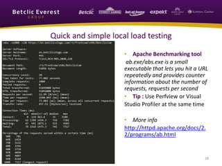 28
Quick and simple local load testing
• Apache Benchmarking tool
ab.exe/abs.exe is a small
executable that lets you hit a URL
repeatedly and provides counter
information about the number of
requests, requests per second
• Tip : Use Perfview or Visual
Studio Profiler at the same time
• More info
http://httpd.apache.org/docs/2.
2/programs/ab.html
 