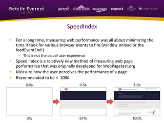 SpeedIndex
• For a long time, measuring web performance was all about minimizing the
time it took for various browser events to fire (window.onload or the
loadEventEnd )
– This is not the actual user experience
• Speed index is a relatively new method of measuring web page
performance that was originally developed for WebPagetest.org
• Measure how the user perceives the performance of a page
• Recommanded to be < 1000
 
