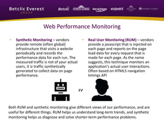 Web Performance Monitoring
• Synthetic Monitoring – vendors
provide remote (often global)
infrastructure that visits a website
periodically and records the
performance data for each run. The
measured traffic is not of your actual
users, it iz traffic synthetically
generated to collect data on page
performance.
• Real User Monitoring (RUM) – vendors
provide a javascript that is injected on
each page and reports on the page
load data for every request that is
made for each page. As the name
suggests, this technique monitors an
application’s actual user interactions.
Often based on HTML5 navigation
timings API
Both RUM and synthetic monitoring give different views of our performance, and are
useful for different things. RUM helps us understand long-term trends, and synthetic
monitoring helps us diagnose and solve shorter-term performance problems.
 