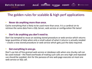The golden rules for scalable & high perf applications
• Never do anything more than once.
Cache everything that is likely to be used more than once. It is a cardinal sin to
retrieve the same data from a SQL Server, web service or configuration file twice!
• Don’t do anything you don’t need to.
Don’t be tempted to reuse an existing stored procedure or web service which returns
large quantities of data when only a small subset of what it returns is actually needed
– create a new stored procedure or web service which gets just the data required.
• Get everything in one go.
Don’t use lots of fine grained web service or database calls when one chunky call can
be used instead – the fixed overheads of making such calls are very high and repeated
use should be avoided. Aim for the panacea of one web page executes at most one
web service or SQL call.
 