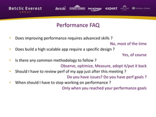 Performance FAQ
• Does improving performance requires advanced skills ?
No, most of the time
• Does build a high scalable app require a specific design ?
Yes, of course
• Is there any common methodology to follow ?
Observe, optimize, Measure, adopt it/put it back
• Should I have to review perf of my app just after this meeting ?
Do you have issues? Do you have perf goals ?
• When should I have to stop working on performance ?
Only when you reached your performance goals
 