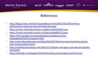 References
• http://blogs.msdn.com/b/mcsuksoldev/archive/2011/01/19/common-
performance-issues-on-asp-net-web-sites.aspx
• https://msdn.microsoft.com/en-us/library/hh156536.aspx
• https://msdn.microsoft.com/en-us/library/dn690114.aspx
• https://sites.google.com/a/webpagetest.org/docs/using-
webpagetest/metrics/speed-index
• http://www.diaryofaninja.com/blog/2012/07/30/micro-benchmarking-aspnet-
sites-using-apache-bench
• http://apmblog.dynatrace.com/2012/11/14/why-averages-suck-and-percentiles-
are-great/
• http://method-r.com/papers/file/44-thinking-clearly-about-performance
 