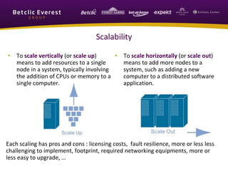 Scalability
• To scale vertically (or scale up)
means to add resources to a single
node in a system, typically involving
the addition of CPUs or memory to a
single computer.
• To scale horizontally (or scale out)
means to add more nodes to a
system, such as adding a new
computer to a distributed software
application.
Each scaling has pros and cons : licensing costs, fault resilience, more or less less
challenging to implement, footprint, required networking equipments, more or
less easy to upgrade, …
 
