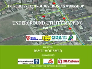 TRENCHLESS TECHNOLOGY TRAINING WORKSHOP



  UNDERGROUND UTILIT Y MAPPING
                          PART 1




                          PRESENTER

               RAMLI MOHAMED
                         ORGANISED BY;




           MALAYSIA SOCIET Y OF TRENCHLESS TECHNOLOGY
 