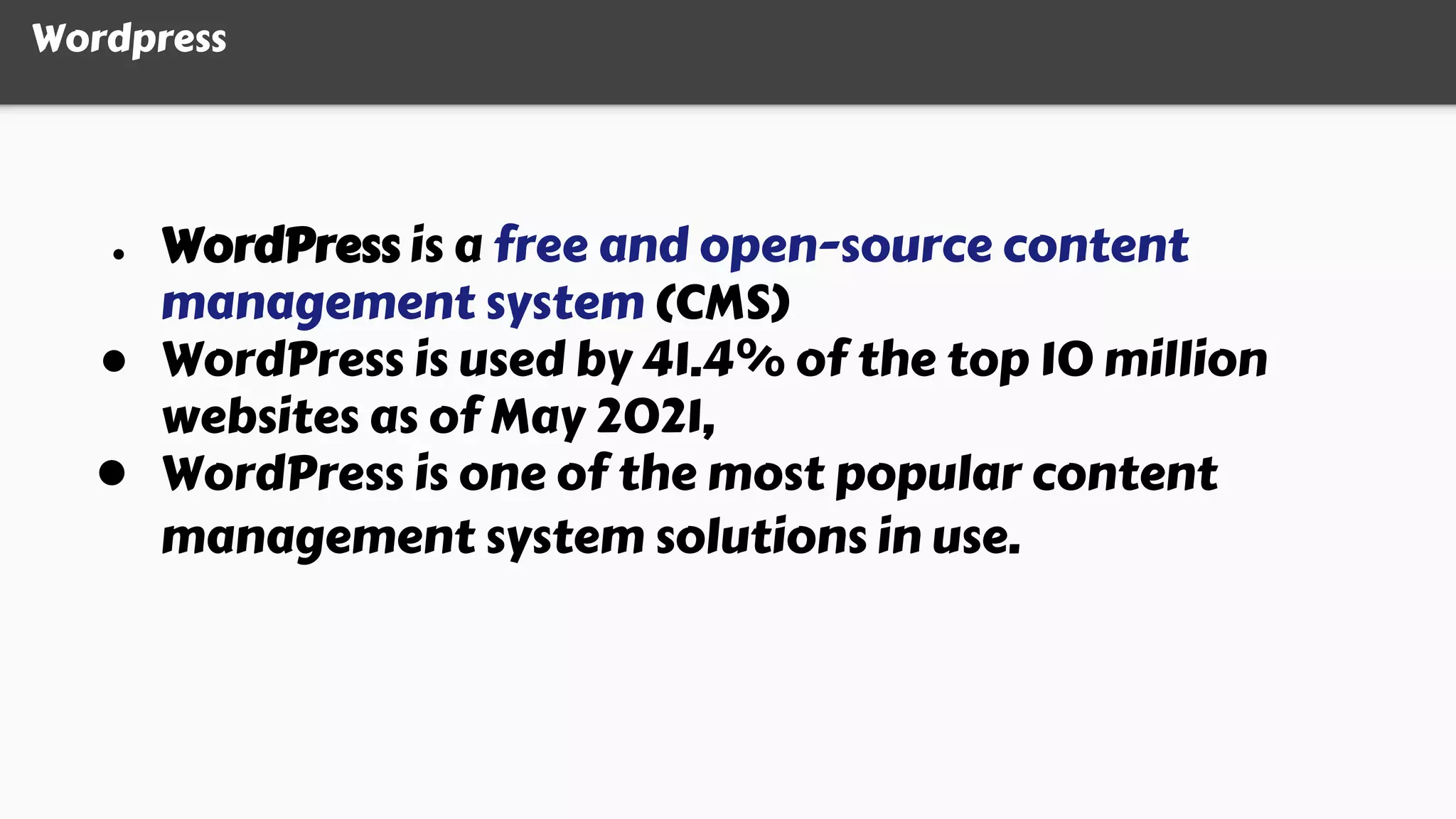 Wordpress
● WordPress is a free and open-source content
management system (CMS)
● WordPress is used by 41.4% of the top 10 million
websites as of May 2021,
● WordPress is one of the most popular content
management system solutions in use.
 