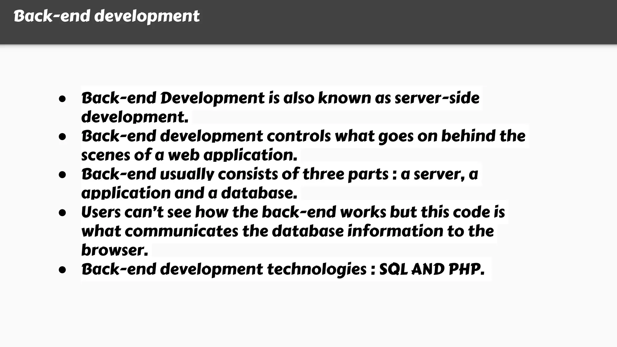 Back-end development
● Back-end Development is also known as server-side
development.
● Back-end development controls what goes on behind the
scenes of a web application.
● Back-end usually consists of three parts : a server, a
application and a database.
● Users can’t see how the back-end works but this code is
what communicates the database information to the
browser.
● Back-end development technologies : SQL AND PHP.
 