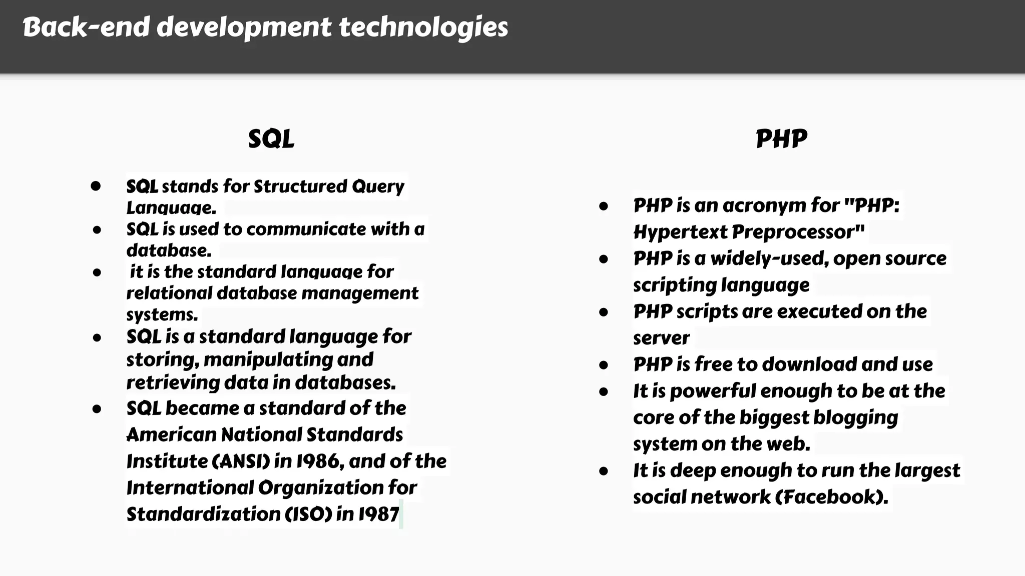 Back-end development technologies
SQL PHP
● SQL stands for Structured Query
Language.
● SQL is used to communicate with a
database.
● it is the standard language for
relational database management
systems.
● SQL is a standard language for
storing, manipulating and
retrieving data in databases.
● SQL became a standard of the
American National Standards
Institute (ANSI) in 1986, and of the
International Organization for
Standardization (ISO) in 1987
● PHP is an acronym for "PHP:
Hypertext Preprocessor"
● PHP is a widely-used, open source
scripting language
● PHP scripts are executed on the
server
● PHP is free to download and use
● It is powerful enough to be at the
core of the biggest blogging
system on the web.
● It is deep enough to run the largest
social network (Facebook).
 
