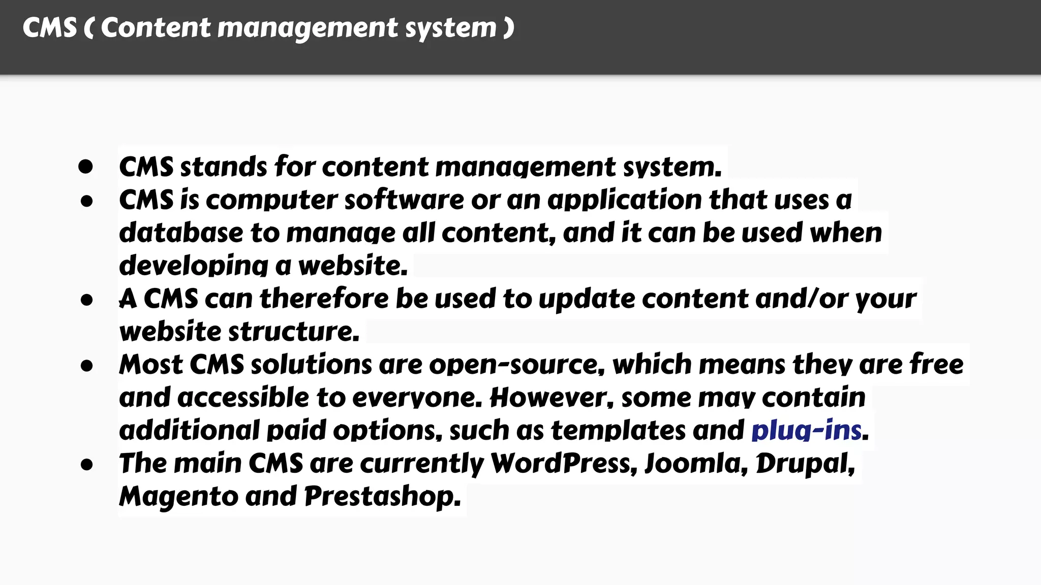 CMS ( Content management system )
● CMS stands for content management system.
● CMS is computer software or an application that uses a
database to manage all content, and it can be used when
developing a website.
● A CMS can therefore be used to update content and/or your
website structure.
● Most CMS solutions are open-source, which means they are free
and accessible to everyone. However, some may contain
additional paid options, such as templates and plug-ins.
● The main CMS are currently WordPress, Joomla, Drupal,
Magento and Prestashop.
 