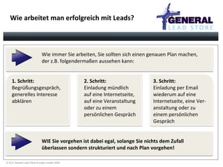 Wie arbeitet man erfolgreich mit Leads? Wie immer Sie arbeiten, Sie sollten sich einen genauen Plan machen,  der z.B. folgendermaßen aussehen kann: 1. Schritt:  Begrüßungsgespräch,  generelles Interesse  abklären 2. Schritt:  Einladung mündlich  auf eine Internetseite,  auf eine Veranstaltung  oder zu einem  persönlichen Gespräch 3. Schritt:   Einladung per Email  wiederum auf eine  Internetseite, eine Ver- anstaltung oder zu  einem persönlichen Gespräch WIE Sie vorgehen ist dabei egal, solange Sie nichts dem Zufall  überlassen sondern strukturiert und nach Plan vorgehen! 