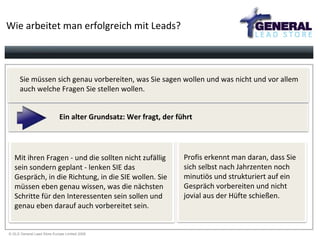 Wie arbeitet man erfolgreich mit Leads? Sie müssen sich genau vorbereiten, was Sie sagen wollen und was nicht und vor allem  auch welche Fragen Sie stellen wollen. Ein alter Grundsatz: Wer fragt, der führt Mit ihren Fragen - und die sollten nicht zufällig sein sondern geplant - lenken SIE das Gespräch, in die Richtung, in die SIE wollen. Sie müssen eben genau wissen, was die nächsten Schritte für den Interessenten sein sollen und genau eben darauf auch vorbereitet sein. Profis erkennt man daran, dass Sie  sich selbst nach Jahrzenten noch  minutiös und strukturiert auf ein  Gespräch vorbereiten und nicht  jovial aus der Hüfte schießen. 