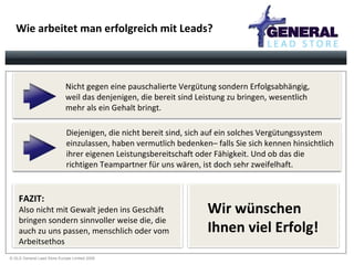 Wie arbeitet man erfolgreich mit Leads? Nicht gegen eine pauschalierte Vergütung sondern Erfolgsabhängig, weil das denjenigen, die bereit sind Leistung zu bringen, wesentlich mehr als ein Gehalt bringt. Diejenigen, die nicht bereit sind, sich auf ein solches Vergütungssystem einzulassen, haben vermutlich bedenken– falls Sie sich kennen hinsichtlich ihrer eigenen Leistungsbereitschaft oder Fähigkeit. Und ob das die richtigen Teampartner für uns wären, ist doch sehr zweifelhaft. FAZIT: Also nicht mit Gewalt jeden ins Geschäft bringen sondern sinnvoller weise die, die  auch zu uns passen, menschlich oder vom Arbeitsethos Wir wünschen  Ihnen viel Erfolg! 
