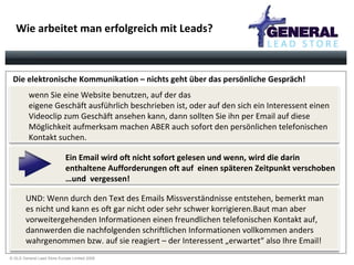 Wie arbeitet man erfolgreich mit Leads? Ein Email wird oft nicht sofort gelesen und wenn, wird die darin  enthaltene Aufforderungen oft auf  einen späteren Zeitpunkt verschoben …und  vergessen! wenn Sie eine Website benutzen, auf der das eigene Geschäft ausführlich beschrieben ist, oder auf den sich ein Interessent einen Videoclip zum Geschäft ansehen kann, dann sollten Sie ihn per Email auf diese Möglichkeit aufmerksam machen ABER auch sofort den persönlichen telefonischen Kontakt suchen.   UND: Wenn durch den Text des Emails Missverständnisse entstehen, bemerkt man es nicht und kann es oft gar nicht oder sehr schwer korrigieren.Baut man aber vorweitergehenden Informationen einen freundlichen telefonischen Kontakt auf, dannwerden die nachfolgenden schriftlichen Informationen vollkommen anders wahrgenommen bzw. auf sie reagiert – der Interessent „erwartet“ also Ihre Email! Die elektronische Kommunikation – nichts geht über das persönliche Gespräch! 