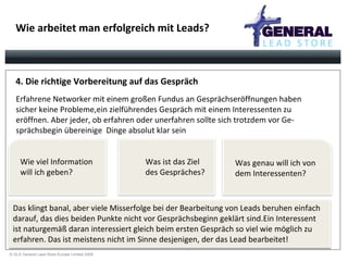 Wie arbeitet man erfolgreich mit Leads? 4. Die richtige Vorbereitung auf das Gespräch Erfahrene Networker mit einem großen Fundus an Gesprächseröffnungen haben sicher keine Probleme,ein zielführendes Gespräch mit einem Interessenten zu  eröffnen. Aber jeder, ob erfahren oder unerfahren sollte sich trotzdem vor Ge- sprächsbegin übereinige  Dinge absolut klar sein Das klingt banal, aber viele Misserfolge bei der Bearbeitung von Leads beruhen einfach darauf, das dies beiden Punkte nicht vor Gesprächsbeginn geklärt sind.Ein Interessent ist naturgemäß daran interessiert gleich beim ersten Gespräch so viel wie möglich zu  erfahren. Das ist meistens nicht im Sinne desjenigen, der das Lead bearbeitet!  Wie viel Information  will ich geben? Was ist das Ziel  des Gespräches? Was genau will ich von dem Interessenten? 