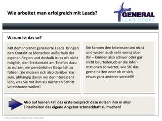 Wie arbeitet man erfolgreich mit Leads? Warum ist das so? Also auf keinen Fall das erste Gespräch dazu nutzen ihm in allen  Einzelheiten das eigene Angebot schmackhaft zu machen! Mit dem Internet generierte Leads  bringen  den Kontakt zu Menschen außerhalb der  eigenen Region und deshalb ist es oft nicht möglich, den Erstkontakt am Telefon dazu  zu nutzen, ein persönliches Gespräch zu  führen. Sie müssen sich also darüber klar  sein, abhängig davon wo der Interessent lebt, was Sie mit ihm als nächsten Schritt vereinbaren wollen! Sie kennen den Interessenten nicht und wissen auch sehr wenig über  ihn – können also schwer oder gar  nicht beurteilen,ob er die Infor- mationen so wertet, wie SIE das  gerne hätten oder ob er sich  etwas ganz anderes vorstellt!  