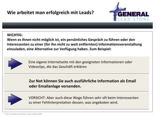 Wie arbeitet man erfolgreich mit Leads? ´ Eine eigene Internetseite mit den geeigneten Informationen oder  Videoclips, die das Geschäft erklären VORSICHT: Aber auch diese Wege führen sehr oft beim Interessenten  zu einer Fehlinterpretation dessen, was angeboten wird. Zur Not können Sie auch ausführliche Information als Email  oder Emailanlage versenden.   WICHTIG:  Wenn es Ihnen nicht möglich ist, ein persönliches Gespräch zu führen oder den Interessenten zu einer (für ihn nicht zu weit entfernten) Informationsveranstaltung einzuladen, eine Alternative zur Verfügung haben. Zum Beispiel: 