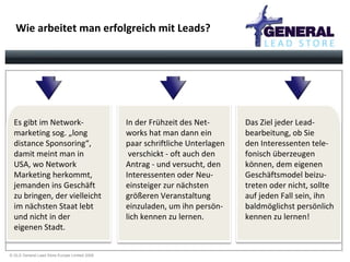 Wie arbeitet man erfolgreich mit Leads? Es gibt im Network- marketing sog. „long  distance Sponsoring“,  damit meint man in  USA, wo Network  Marketing herkommt,  jemanden ins Geschäft zu bringen, der vielleicht im nächsten Staat lebt und nicht in der  eigenen Stadt. In der Frühzeit des Net- works hat man dann ein  paar schriftliche Unterlagen  verschickt - oft auch den Antrag - und versucht, den  Interessenten oder Neu- einsteiger zur nächsten  größeren Veranstaltung  einzuladen, um ihn persön- lich kennen zu lernen.  Das Ziel jeder Lead- bearbeitung, ob Sie  den Interessenten tele- fonisch überzeugen  können, dem eigenen  Geschäftsmodel beizu- treten oder nicht, sollte  auf jeden Fall sein, ihn  baldmöglichst persönlich kennen zu lernen! 
