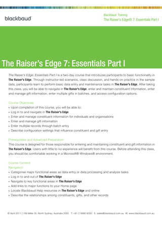 Blackbaud Training
                                                                                       The Raiser’s Edge® 7: Essentials Part I




The Raiser’s Edge 7: Essentials Part I
  The Raiser’s Edge: Essentials Part I is a two-day course that introduces participants to basic functionality in
  The Raiser's Edge. Through instructor-led scenarios, class discussion, and hands-on practice in the sample
  data, participants learn to perform basic data entry and maintenance tasks in The Raiser's Edge. After taking
  this class, you will be able to navigate in The Raiser's Edge, enter and maintain constituent information, enter
  and manage gift information, enter multiple gifts in batches, and access configuration options.


  Course Objectives
  •   Upon completion of this course, you will be able to:
  •   Log in to and navigate in The Raiser's Edge
  •   Enter and manage constituent information for individuals and organisations
  •   Enter and manage gift information
  •   Enter multiple records through batch entry
  •   Describe configuration settings that influence constituent and gift entry


  Prerequisites and Advanced Preparation
  This course is designed for those responsible for entering and maintaining constituent and gift information in
  The Raiser's Edge. Users with little to no experience will benefit from this course. Before attending this class,
  you should be comfortable working in a Microsoft® Windows® environment.


  Course Content
  Navigation
  •   Categorise major functional areas as data entry or data processing and analysis tasks
  •   Log in to and out of The Raiser's Edge
  •   Navigate to key functional areas in The Raiser's Edge
  •   Add links to major functions to your Home page
  •   Locate Blackbaud Help resources in The Raiser's Edge and online
  •   Describe the relationships among constituents, gifts, and other records




 © April 2011 | 189 Miller St, North2000 Daniel Island Drive, Charleston, SC 8986 6000 E. sales@blackbaud.com.au W. www.blackbaud.com.au
                © February 2002 | Sydney, Australia 2060 T. +61 2 29492 T 800.443.9441 E solutions@blackbaud.com W www.blackbaud.com
 