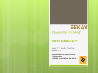 TRAINING REPORT
EMKAY AUTOMOBILES
SAMPREET SINGH GORAYA
400807025
Department of Mechanical
Engineering
THAPAR UNIVERSITY, PATIALA
1
 