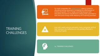 TRAINING
CHALLENGES
For most companies, the highest priority when it comes to
allocating training resources is increasing the effectiveness of
training programs. This is hardly surprising because both
executives and learners benefit from training that’s optimized to
save time (and money) while delivering all its learning promises.
Even with careful resource allocation, many companies still find
their training to be ineffective (or only partially effective) in
achieving its goals.
i.e., TRAINING CHALLENGES
 