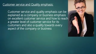 Customer service and Quality emphasis:
Customer service and quality emphasis can be
explained as a company or business emphasis
on excellent customer service and how to reach
a greater level of customer service for its
customers and also a quality towards every
aspect of the company or business
 