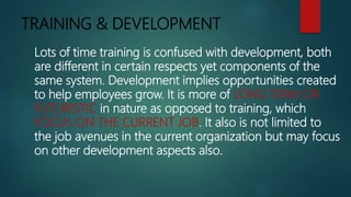 TRAINING & DEVELOPMENT
Lots of time training is confused with development, both
are different in certain respects yet components of the
same system. Development implies opportunities created
to help employees grow. It is more of LONG TERM OR
FUTURISTIC in nature as opposed to training, which
FOCUS ON THE CURRENT JOB. It also is not limited to
the job avenues in the current organization but may focus
on other development aspects also.
 