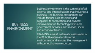BUSINESS
ENVIRONMENT
Business environment is the sum total of all
external and internal factors that influence a
business. The business environment can
include factors such as: clients and
suppliers; its competition and owners;
improvements in technology; laws and
government activities; and market, social
and economic trends.
TRAINING aims at systematic assessment of
the BE both external and internal
environment and ensures the management
with perfect human resources.
 