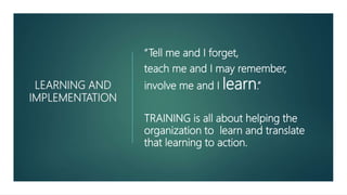 LEARNING AND
IMPLEMENTATION
“Tell me and I forget,
teach me and I may remember,
involve me and I learn.”
TRAINING is all about helping the
organization to learn and translate
that learning to action.
 