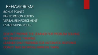 BEHAVIORISM
BONUS POINTS
PARTICIPATION POINTS
VERBAL REINFORCEMENT
ESTABLISHING RULES
DOESN’T PREPARE THE LEARNER FOR PROBLEM SOLVING
NO CREATIVE THINKING
LEARNER ONLY PREPARED FOR AUTOMATIC RESPONSE
DONOT TAKE INITIATIVE/ IMPROVE THING
 