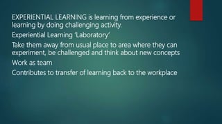 EXPERIENTIAL LEARNING is learning from experience or
learning by doing challenging activity.
Experiential Learning ‘Laboratory’
Take them away from usual place to area where they can
experiment, be challenged and think about new concepts
Work as team
Contributes to transfer of learning back to the workplace
 
