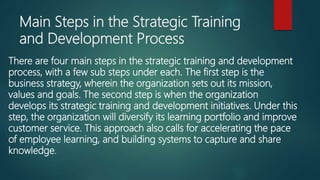 Main Steps in the Strategic Training
and Development Process
There are four main steps in the strategic training and development
process, with a few sub steps under each. The first step is the
business strategy, wherein the organization sets out its mission,
values and goals. The second step is when the organization
develops its strategic training and development initiatives. Under this
step, the organization will diversify its learning portfolio and improve
customer service. This approach also calls for accelerating the pace
of employee learning, and building systems to capture and share
knowledge.
 