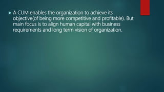  A CUM enables the organization to achieve its
objective(of being more competitive and profitable). But
main focus is to align human capital with business
requirements and long term vision of organization.
 