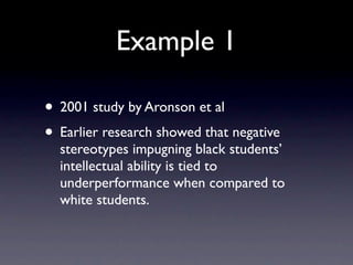 Example 1

• 2001 study by Aronson et al
• Earlier research showed that negative
  stereotypes impugning black students’
  intellectual ability is tied to
  underperformance when compared to
  white students.
 