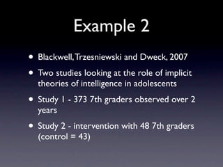 Example 2
• Blackwell, Trzesniewski and Dweck, 2007
• Two studies looking at the role of implicit
  theories of intelligence in adolescents
• Study 1 - 373 7th graders observed over 2
  years
• Study 2 - intervention with 48 7th graders
  (control = 43)
 
