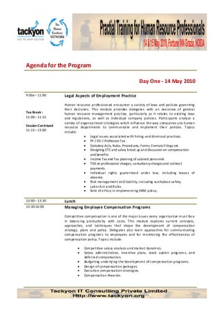Agenda for the Program

                                                                       Day One - 14 May 2010

9:00a – 11:00       Legal As pects of Em ployment Practice

                    Human re source profe ssionals e ncounter a varie ty of laws and policies gove rning
                    the ir de cisions. This module provides delega te s with a n ove rview of genera l
Tea Break :         human res ource m anage me nt practice, pa rticularly as it rela tes to e xisting laws
11:00 – 11:15       and reg ula tions, as well as indiv idual company policie s. Participants a nalyze a
                    variety of organiza tional s tra tegies w hich influe nce the way companies use huma n
Session Continued   res ource de pa rtments to comm unica te and im pleme nt the ir policies. T opics
11:15 – 13:00
                    include:
                                   • Legal iss ues ass ocia ted w ith hiring and dismissal practices.
                                   • PF / ESI / Profession Tax
                                   • Statutory Acts, Rules, Procedures, Forms, Formats Filings etc
                                   • Designing CTC and salary break up and discussion on compensa tion
                                      and benefits
                                   • Income Tax and Tax planning of salaried personnel
                                   • TDS on professional charges, consultancy charges and contract
                                      payments.
                                   • Individua l rights guara ntee d unde r la w, including leave s of
                                      abse nce.
                                   • Risk ma nage ment and liability, including w orkplace sa fety.
                                   • Labor A ct a nd Rules.
                                   • Role of e thics in im pleme nting HRM policy.

13:00 – 13:30       Lunch
13:30-16:00         Ma naging Em ployee Compensation Prog rams

                    Com pe titive com pensation is one of the major is sue s every orga niza tion m us t face
                    in bala ncing productiv ity with costs. T his module explores curre nt concepts,
                    approaches, a nd techniques tha t shape the developm ent of compensa tion
                    strategy, plans and policy. Deleg ate s als o learn approa ches for communicating
                    com pe nsa tion prog ram s to em ployees and for m onitoring the ef fectiveness of
                    com pe nsa tion policy. T opics include:

                            •    Com pe titive sala ry ana lysis a nd ma rke t dynam ics.
                            •    Salary adm inis tration, ince ntive plans, stock option prog ram s, and
                                 defe rre d compensa tion.
                            •    Budge ting unde rlying the deve lopm ent of com pe nsa tion prog rams.
                            •    Des ign of compe nsa tion packag es.
                            •    Exe cutiv e com pe nsa tion strategies.
                            •    Com pe nsa tion theories.
 