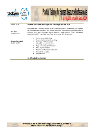 13:30– 16:00        Huma n Resource Developm ent – Us ing IT f or HR MIS

                    Employe es are a re source that m ust be ca refully manage d if orga niza tions hope to
                    be productive a nd e fficie nt. This module e xamines how huma n res ource manage rs
Tea Break :         promote their goa ls through Hum an Resource Deve lopme nt (HRD ). Delegates
16:00 – 16:15       examine Use of IT e spe cially Excel T ool for interna l MIS Ge ne ration.

                            •    Human resource planning
                            •    Personnel selection and recruiting
Session Continued           •    Training and skills inventory
11:15 – 13:00
                            •    Scheduling and job placement
                            •    Wage and salary administration
                            •    Policy Implementation.
                            •    Performance Management System.
                            •    Competency Mapping.
                            •    SWOT Analysis.

                    Certif ica te Dis tribution
 